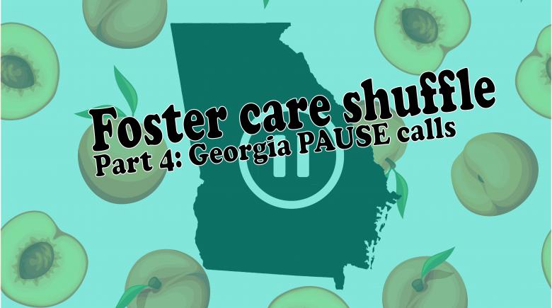 Photo that is titled "foster care shuffle, part 4: georgia pause calls" over an outline of the state of Georgia with peaches in the background. 