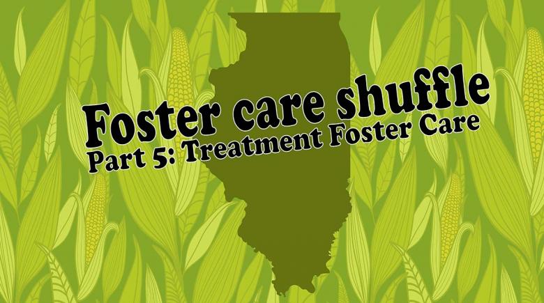 Graphic with an outline of Illinois that is a greenish and yellow tint over a pattern of corn and text on top that reads, "foster care shuffle. Part 5: Treatment foster care"