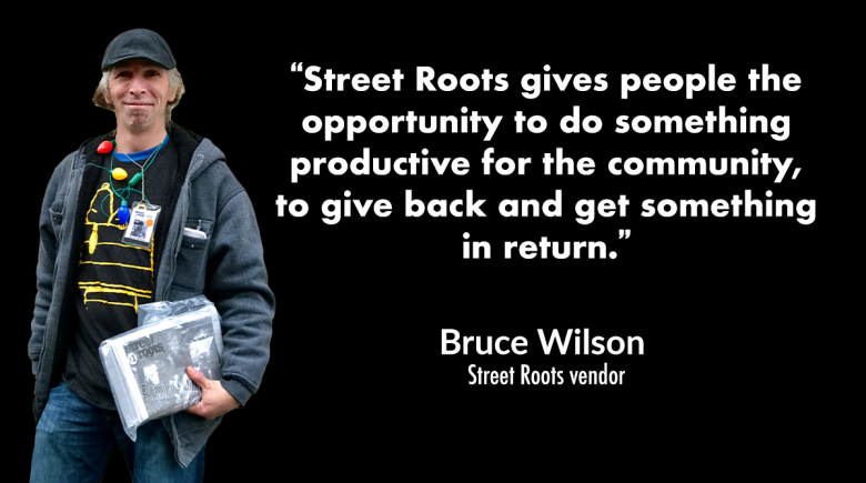Photo of Street Roots vendor Bruce Wilson with a quote from him that reads, “Street Roots gives people the opportunity to do something productive for the community, to give back and get something in return.”