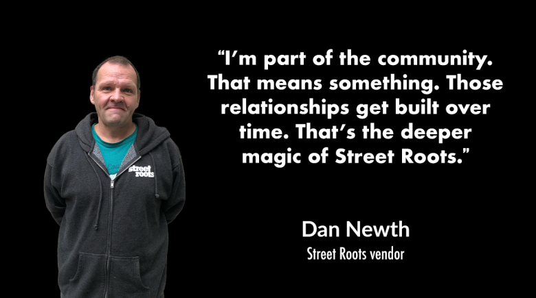 A cutout image of Dan. He is smiling and wearing a dark gray Street Roots jacket. A quote next to him says, "I’m part of the community. That means something. Those relationships get built over time. That’s the deeper magic of Street Roots."