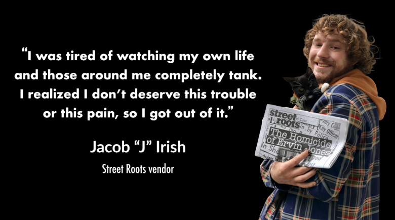 A photo of Street Roots vendor J Irish holding his cat and a newspaper. A quote from him in white text says, "I was tired of watching my own life and those around me completely tank. I realized I don’t deserve this trouble or this pain, so I got out of it