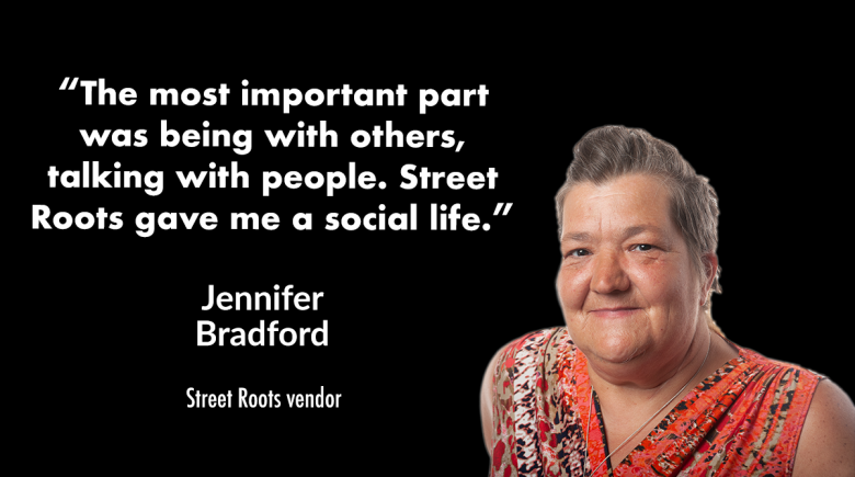Photo of vendor Jennifer Bradford on a black background with a quote from her that reads, "The most important part was being with others, talking with people. Street Roots gave me a social life.”
