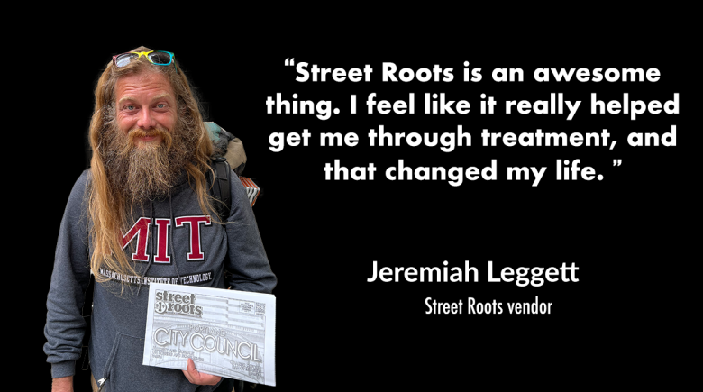Jeremiah Leggett smiles and holds a copy of street roots. Next to his photo is a quote from him that says, “Street Roots is an awesome thing. I feel like it really helped get me through treatment, and that changed my life. ” 