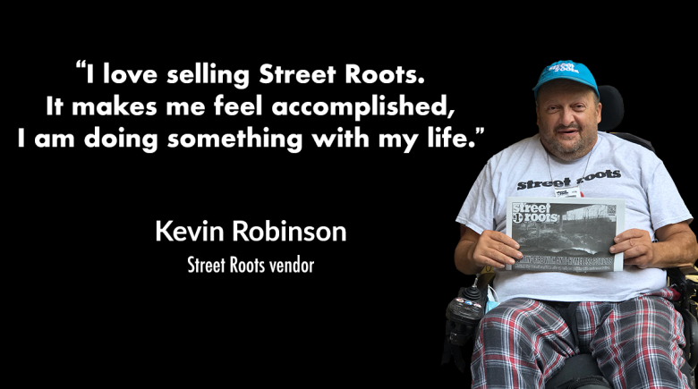 A cutout image of Kevin Robinson smiling and holding up a copy of Street Roots. A quote next to his image says, "“I love selling Street Roots.  It makes me feel accomplished,  I am doing something with my life.”