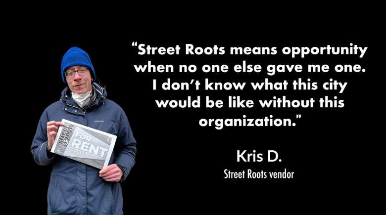 A cutout image of Kris D. holding up a newspaper. A quote by him says, "Street Roots means opportunity when no one else gave me one.I don’t know what this city would be like without this organization.” 