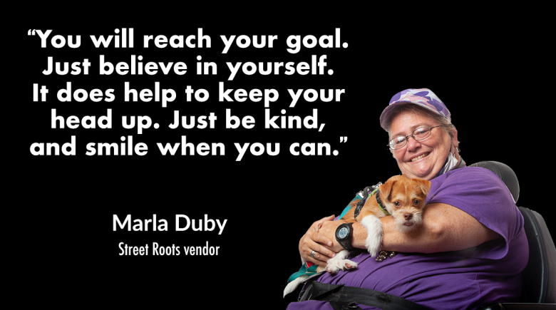 A photo of Street Roots vendor Marla Duby smiling with her dog in her arms. A quote next to her reads, “You will reach your goal. Just believe in yourself. It does help to keep your head up. Just be kind, and smile when you can.”