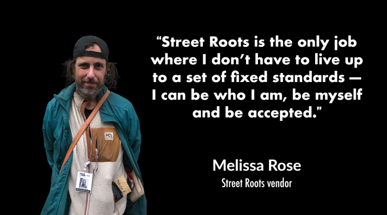 A cutout image of Melissa. Melissa wears a backwards cap and two jackets and is smiling for the photo. A quote says, “Street Roots is the only job where I don’t have to live up to a set of fixed standards — I can be who I am, be myself and be accepted.”