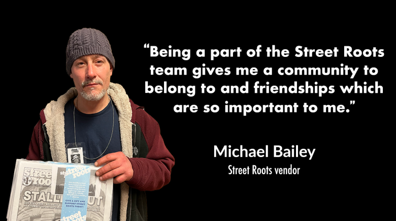 A photo of vendor Michael Bailey holding a copy of Street Roots. A quote next to him reads “Being a part of the Street Roots team gives me a community to belong to and friendships which are so important to me.” 