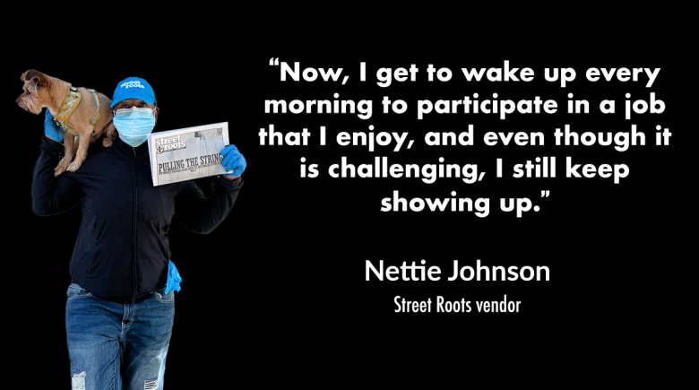A photo of Nettie Johnson holding a Street Roots paper in one hand and propping her dog up on her shoulder with her other hands. A quote next her image says, "“Now, I get to wake up every morning to participate in a job that I enjoy, and even though it is