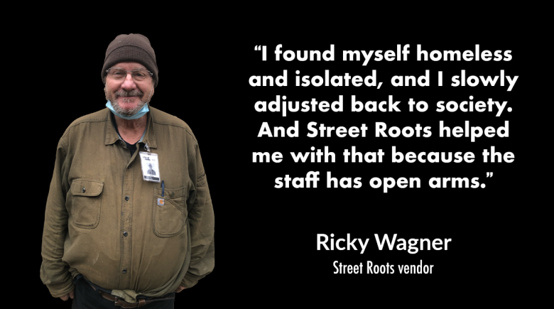 A cutout image of Ricky Wagner. He is wearing a brown beanie and smiling. A quote from him next to his photo says, "I found myself homeless and isolated, and I slowly adjusted back to society. And Street Roots helped me with that because..."