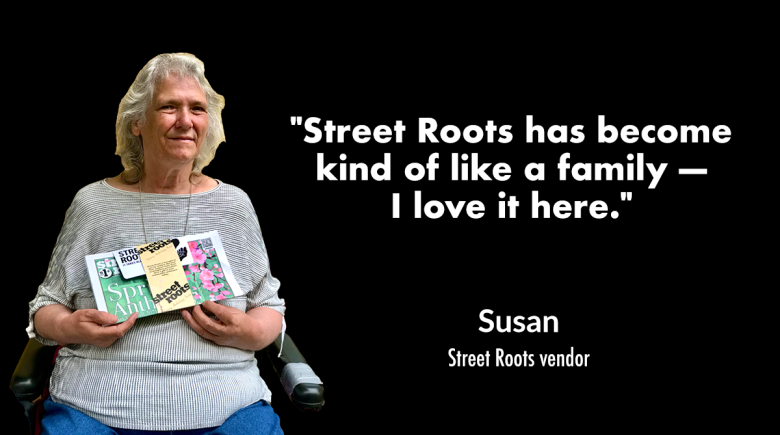A cutout of Street Roots vendor Sharon is on the left. Sharon is smiling and holding up while holding up a copy of the newspaper. A quote from her next to her says, "Street Roots has become kind of like a family — I love it here."