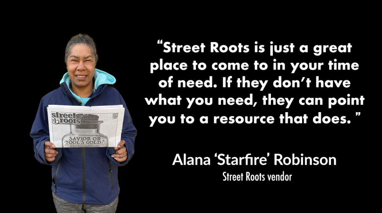 A photo of Street Roots vendor Starfire holding up a newspaper and smiling. A quote next to them says, “Street Roots is just a great place to come to in your time of need. If they don’t have what you need, they can point you to a resource that does. ” 