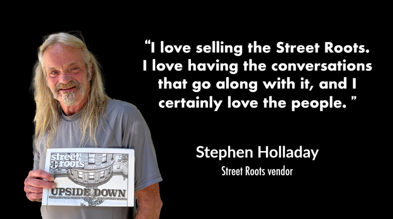 A photo of Stephen Holladay holding a copy of a Street Roots newspaper. His cutout is next to a quote by him that says, "I love selling the Street Roots.  I love having the conversations that go along with it, and I certainly love the people."