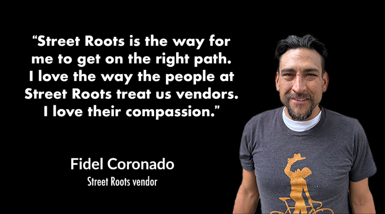 A quote from Fidel says, "“Street Roots is the way for me to get on the right path.I love the way the people at Street Roots treat us vendors. I love their compassion.” A photo of Fidel smiling. He wears a gray t-shirt with a silhouette of someone on a b