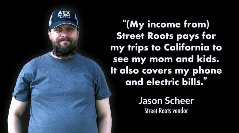 Jason Scheer photo and quote: “(My income from) Street Roots pays for my trips to California to see my mom and kids. It also covers my phone and electric bills.”