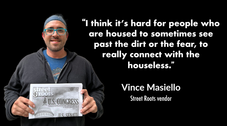 Vendor Vince Masiello holding an issue of Street Roots with a quote next to him that says, "“I think it’s hard for people who are housed to sometimes see past the dirt or the fear, to really connect with the houseless.” 