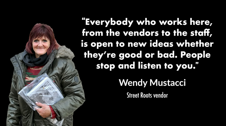 A photo of Street Roots vendor Wendy Mustacci next to a quote by her that reads, “Everybody who works here, from the vendors to the staff,  is open to new ideas whether they’re good or bad. People stop and listen to you.” 