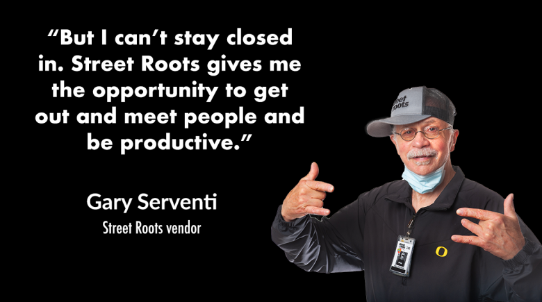 Photo of Street Roots vendor Gary Serventi with a quote next to him that says, "But I can’t stay closed in. Street Roots gives me the opportunity to get out and meet people and be productive.”