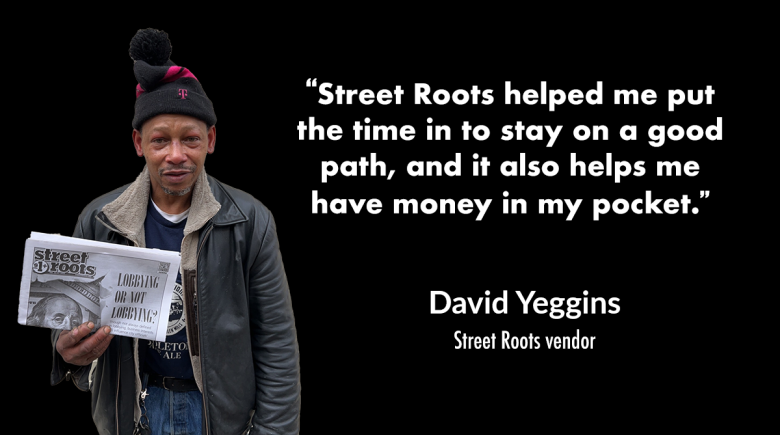 Photo of David Yeggins wearing a beanie and holding up a Street Roots newspaper. Next to his image is a quote from him that says, “Street Roots helped me put the time in to stay on a good path, and it also helps me have money in my pocket.” 