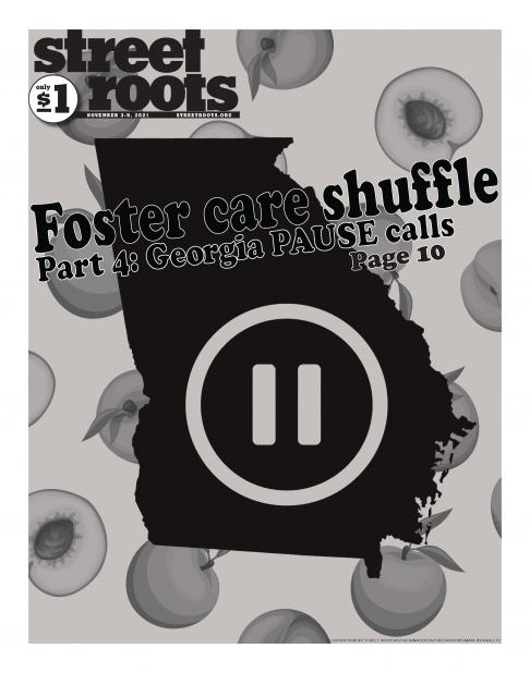 Front page of Street Roots November 3, 2021 issue which advertises part 4 of the foster care shuffle series. With an outline of the state of Georgia and a "pause" symbol with peaches in the background.