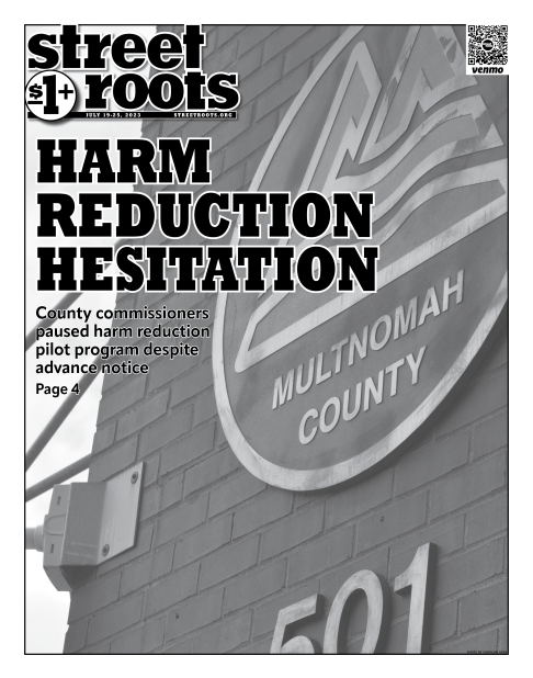 Cover of Street Roots July 19, 2023 issue. Large text says, "Harm reduction hesitation. County commissioners paused harm reduction pilot program despite advance notice. Page 4" The Multnomah County seal is in the background.
