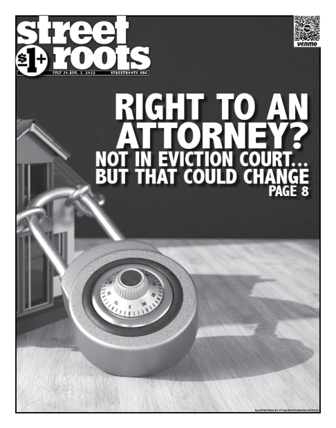 Cover of Street Roots July 27, 2022 issue. The cover shows a house chained up with a large combination lock. Large text to the right of the lock reads, "RIGHT TO AN   ATTORNEY?  NOT IN EVICTION COURT... BUT THAT COULD CHANGE PAGE 8"
